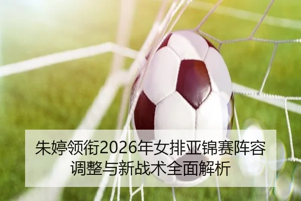 朱婷领衔2026年女排亚锦赛阵容调整与新战术全面解析