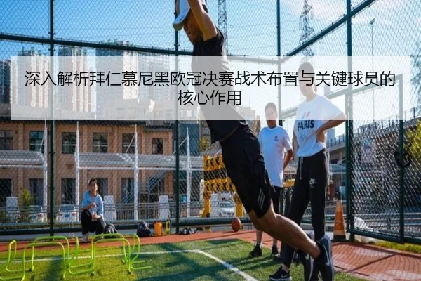 深入解析拜仁慕尼黑欧冠决赛战术布置与关键球员的核心作用